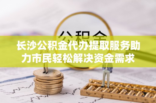 安丘长沙公积金代办提取服务助力市民轻松解决资金需求