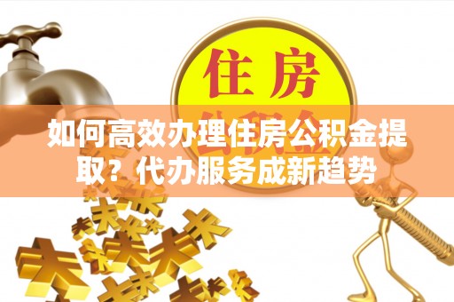安丘如何高效办理住房公积金提取？代办服务成新趋势