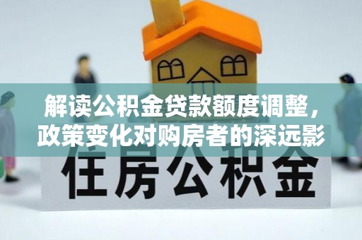安丘解读公积金贷款额度调整，政策变化对购房者的深远影响
